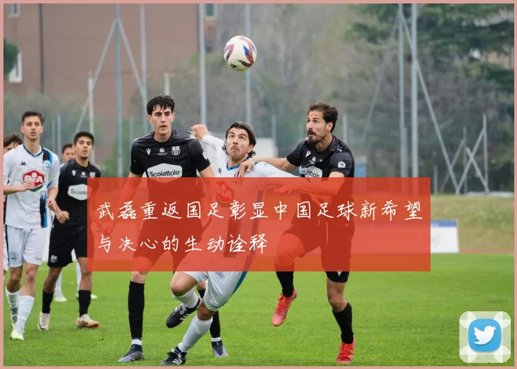武磊重返国足彰显中国足球新希望与决心的生动诠释