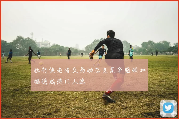 独行侠老将交易动态克莱华盛顿加福德成热门人选