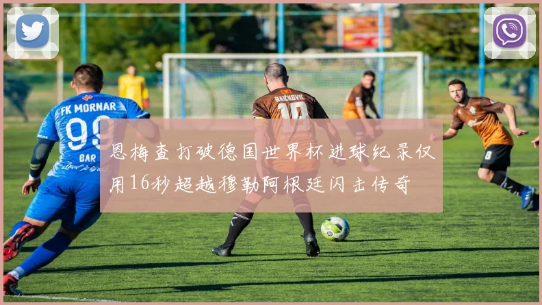 恩梅查打破德国世界杯进球纪录仅用16秒超越穆勒阿根廷闪击传奇