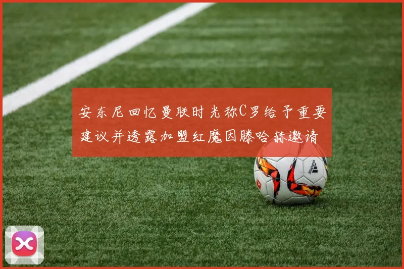 安东尼回忆曼联时光称C罗给予重要建议并透露加盟红魔因滕哈赫邀请