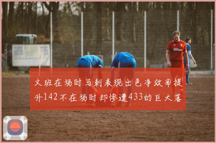 文班在场时马刺表现出色净效率提升142不在场时却惨遭433的巨大落差