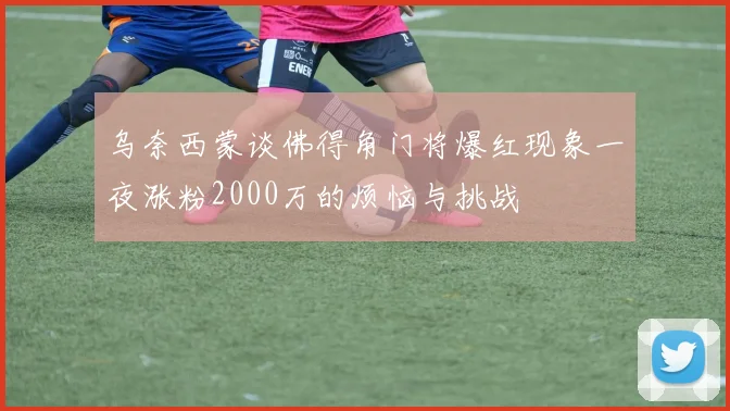 乌奈西蒙谈佛得角门将爆红现象一夜涨粉2000万的烦恼与挑战