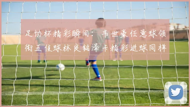 足协杯精彩瞬间：韦世豪任意球领衔五佳球林良铭泽卡精彩进球同样耀眼