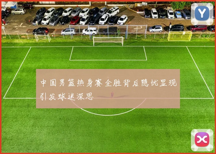 中国男篮热身赛全胜背后隐忧显现引发球迷深思