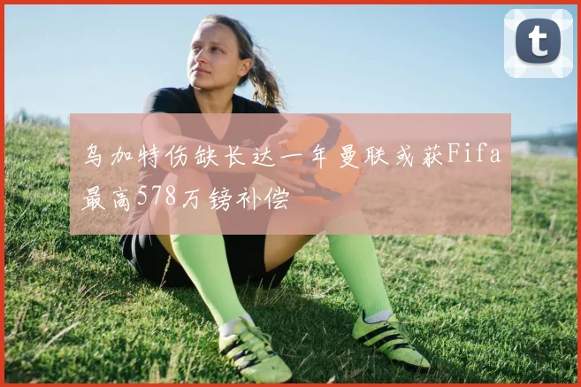 乌加特伤缺长达一年曼联或获Fifa最高578万镑补偿