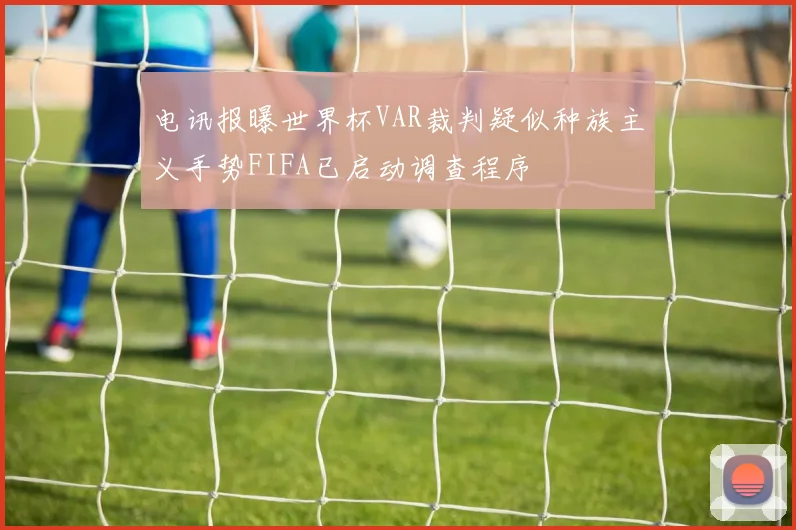 电讯报曝世界杯VAR裁判疑似种族主义手势FIFA已启动调查程序